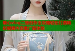 糖心vlog二维创作全攻略轻松打造精彩视频内容推广新体验