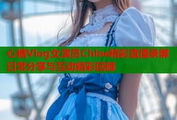 心糖Vlog女演员Chloe精彩直播录屏日常分享与互动精彩回顾