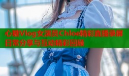 心糖Vlog女演员Chloe精彩直播录屏日常分享与互动精彩回顾
