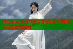 糖心vlog会员专享兑换活动全攻略轻松获取专属福利