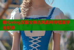糖心vlog汉服女神古风韵味穿搭美学全纪录