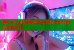 糖心vlog精彩抽奖活动等你来参与赢取丰厚好礼
