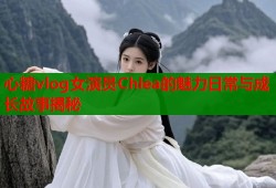 心糖vlog女演员Chlea的魅力日常与成长故事揭秘
