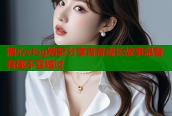 糖心vlog精彩分享青春成长故事温馨有趣不容错过