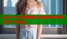 糖心vlog官网破解全功能解锁畅享高清无广告体验
