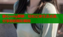 糖心volg酥酥：轻松记录生活点滴，分享你的精彩瞬间