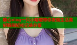 糖心vlog一只小嘤嘤带你发现生活美好瞬间轻松记录分享