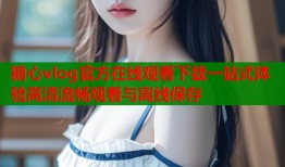 糖心vlog官方在线观看下载一站式体验高清流畅观看与离线保存