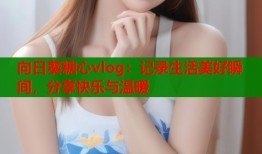 向日葵糖心vlog：记录生活美好瞬间，分享快乐与温暖