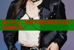 糖心Vlog二维码下载指南轻松开启精彩视频之旅