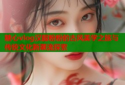 糖心vlog汉服粉粉的古风美学之旅与传统文化新潮流探索