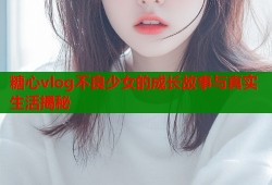 糖心vlog不良少女的成长故事与真实生活揭秘