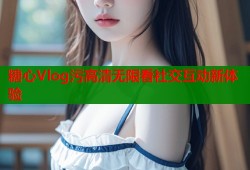 糖心Vlog污高清无限看社交互动新体验