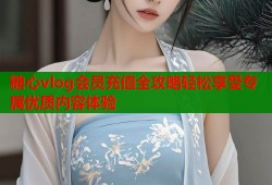 糖心vlog会员充值全攻略轻松享受专属优质内容体验