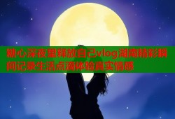糖心深夜里释放自己vlog湖南精彩瞬间记录生活点滴体验真实情感