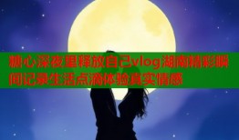 糖心深夜里释放自己vlog湖南精彩瞬间记录生活点滴体验真实情感