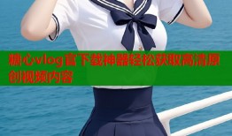糖心vlog官下载神器轻松获取高清原创视频内容