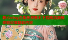 糖心vlog合集免费看不下载高清流畅体验尽享精彩内容