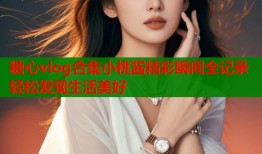 糖心vlog合集小桃酱精彩瞬间全记录轻松发现生活美好