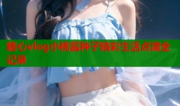 糖心vlog小桃酱种子精彩生活点滴全记录