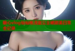 糖心vlog仙仙桃浅蓝公主裙甜美日常全记录