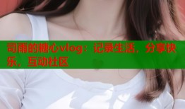 司雨的糖心vlog：记录生活，分享快乐，互动社区