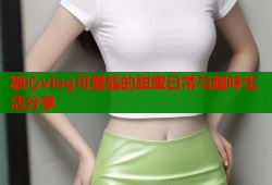 糖心vlog可爱酱的甜蜜日常与趣味生活分享