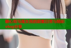 糖心双马尾女孩的甜蜜日常与精彩vlog分享
