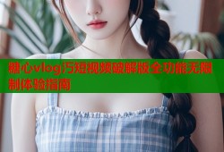 糖心vlog汅短视频破解版全功能无限制体验指南