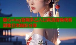 糖心vlog官网多乙入口高清流畅观看甜蜜日常精彩分享