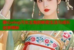 糖心vlog污女主角的秘密生活与成长故事揭秘
