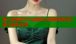 糖心唐伯虎Vlog精彩生活瞬间高清记录与真实分享