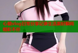 心糖vlog日常分享记录生活美好瞬间精彩不停