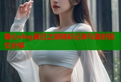 糖心vlog夏日之旅精彩记录与美好回忆分享