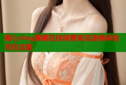 糖心vlog娜娜在线观看高清流畅体验尽在这里