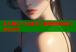 多乙糖心Vlog最火三首歌精选回顾与感动分享