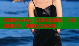 司雨糖心vlog：记录生活瞬间，分享美好时光，视频社交新体验
