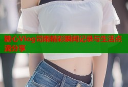 糖心Vlog司雨精彩瞬间记录与生活点滴分享