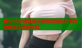 糖心vlog锅锅酱沙发视频精彩分享打造舒适生活新体验