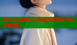 糖心vlog官网入口高清在线播放全新体验推荐