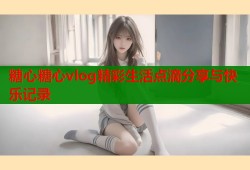糖心糖心vlog精彩生活点滴分享与快乐记录
