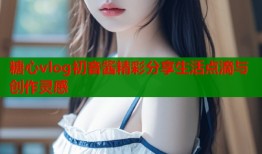 糖心vlog初音酱精彩分享生活点滴与创作灵感