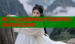 糖心Vlog全能家政女仆多乙教你轻松搞定家务生活妙招