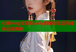 心糖vlog女演员curly的精彩生活与成长记录揭秘