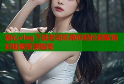 糖心vlog下载老司机带你轻松获取精彩视频资源指南