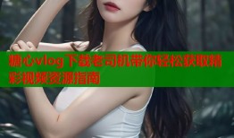 糖心vlog下载老司机带你轻松获取精彩视频资源指南