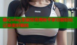 糖心vlog圣诞惊喜揭秘平家功能轻松记录美好瞬间