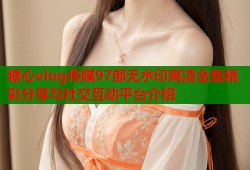 糖心vlog传媒97部无水印高清全集精彩分享与社交互动平台介绍