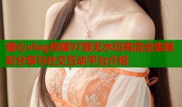 糖心vlog传媒97部无水印高清全集精彩分享与社交互动平台介绍