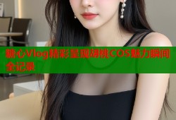 糖心Vlog精彩呈现胡桃COS魅力瞬间全记录